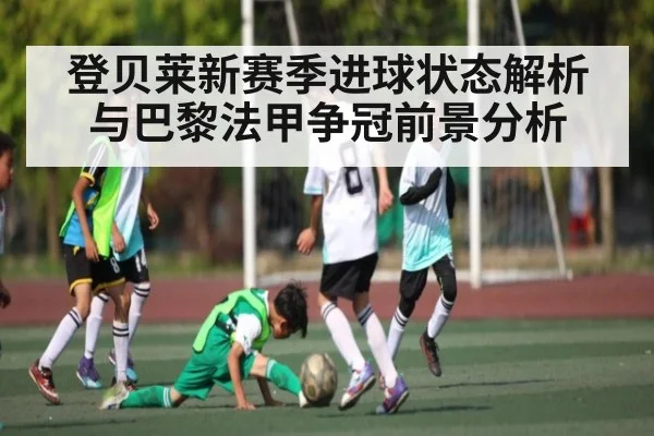 登贝莱新赛季进球状态解析与巴黎法甲争冠前景分析 - kaiyun