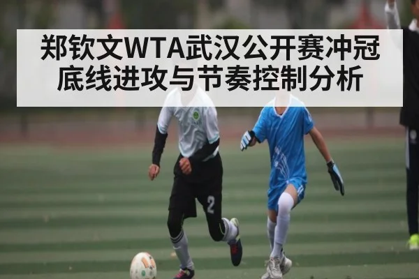 郑钦文WTA武汉公开赛冲冠底线进攻与节奏控制分析 - kaiyun