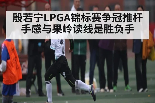 殷若宁LPGA锦标赛争冠推杆手感与果岭读线是胜负手 - kaiyun